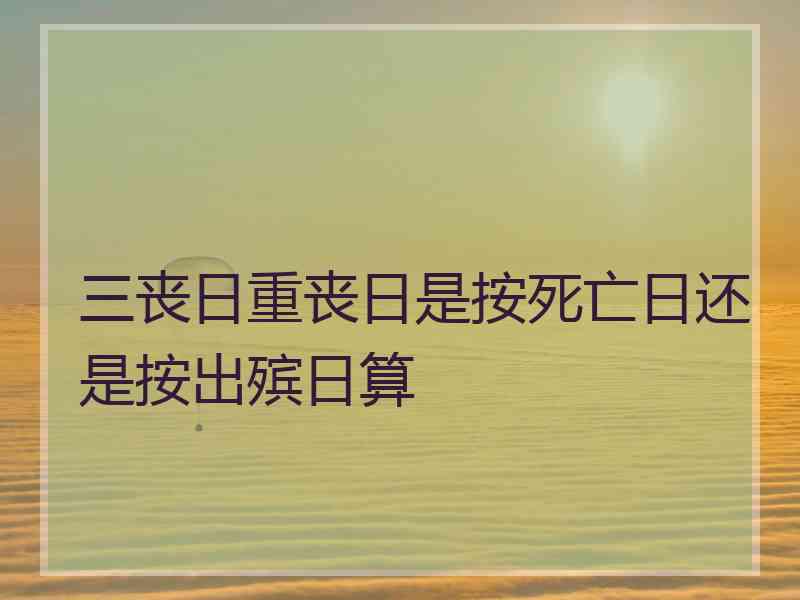 三丧日重丧日是按死亡日还是按出殡日算