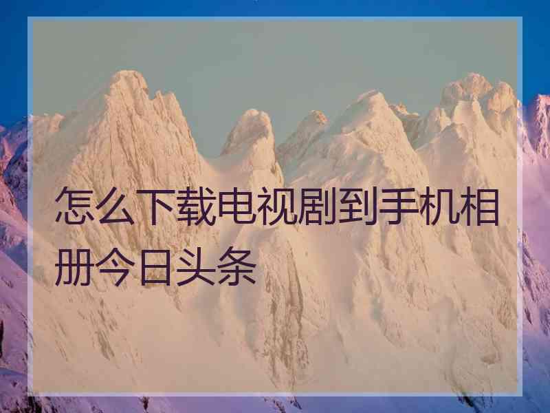 怎么下载电视剧到手机相册今日头条