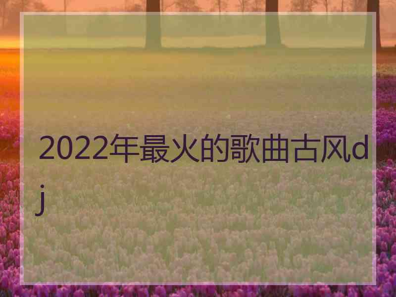 2022年最火的歌曲古风dj