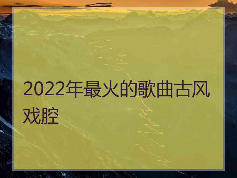 2022年最火的歌曲古风戏腔