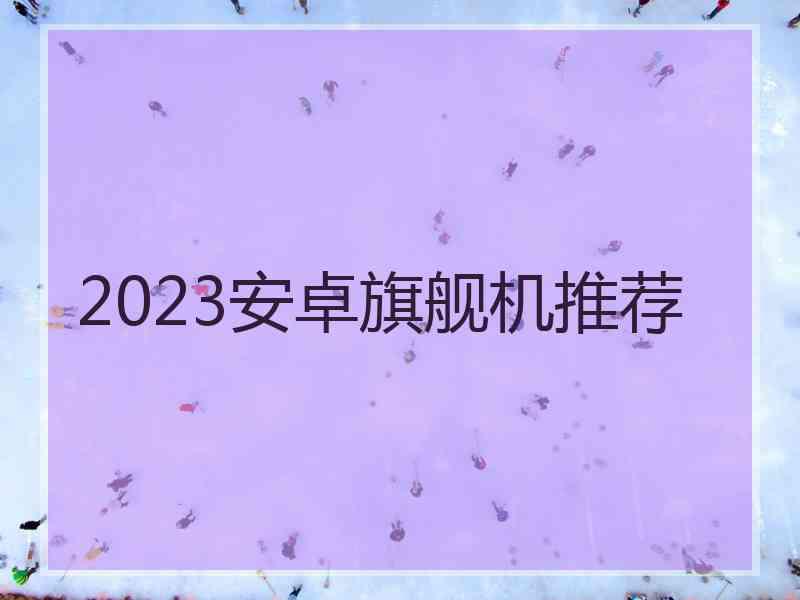 2023安卓旗舰机推荐