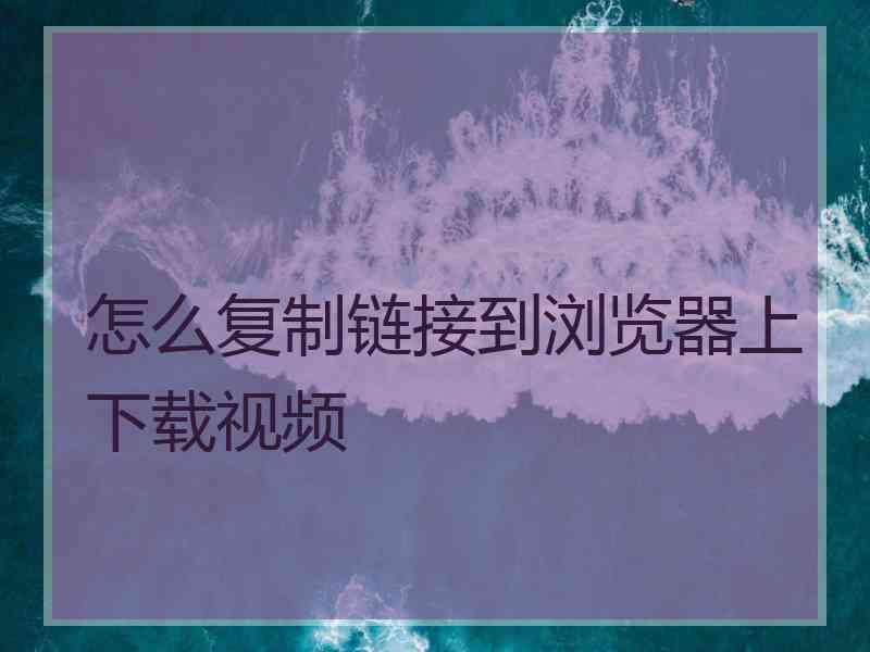 怎么复制链接到浏览器上下载视频