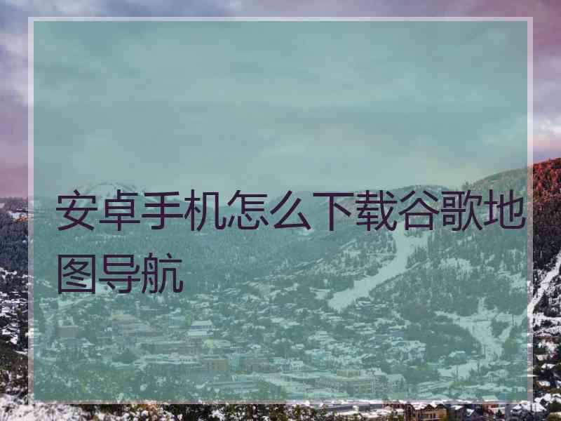 安卓手机怎么下载谷歌地图导航