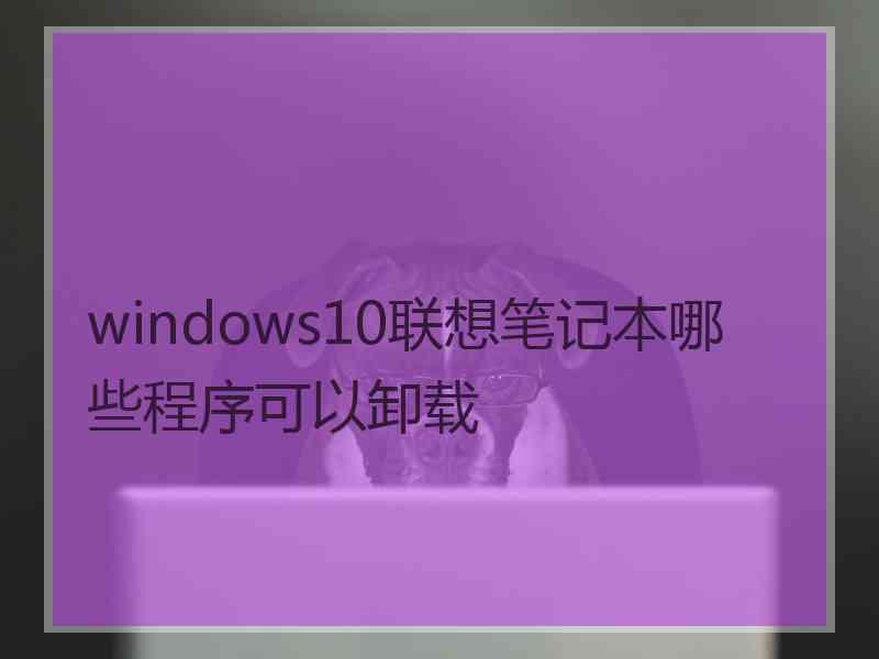 windows10联想笔记本哪些程序可以卸载
