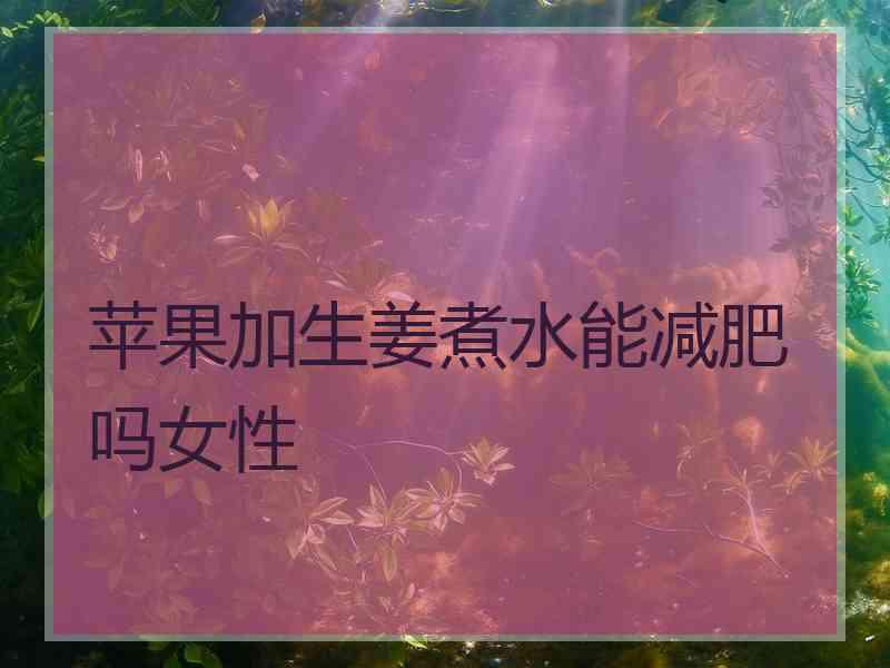 苹果加生姜煮水能减肥吗女性