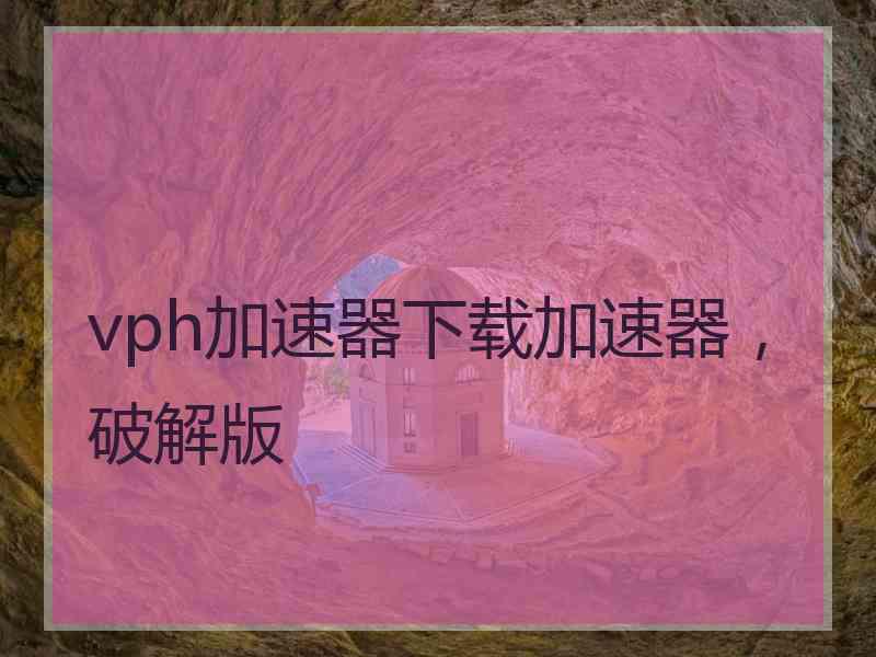 vph加速器下载加速器，破解版