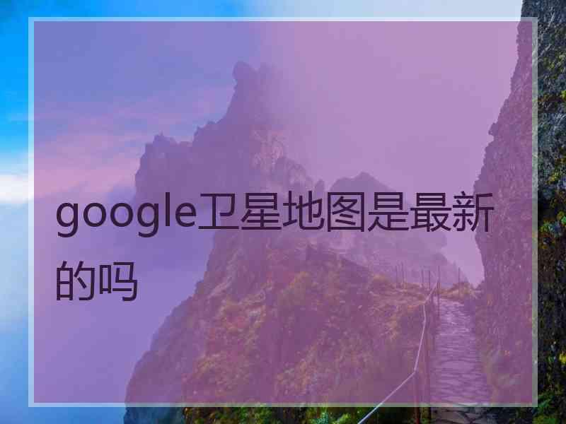 google卫星地图是最新的吗