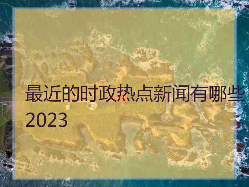 最近的时政热点新闻有哪些2023