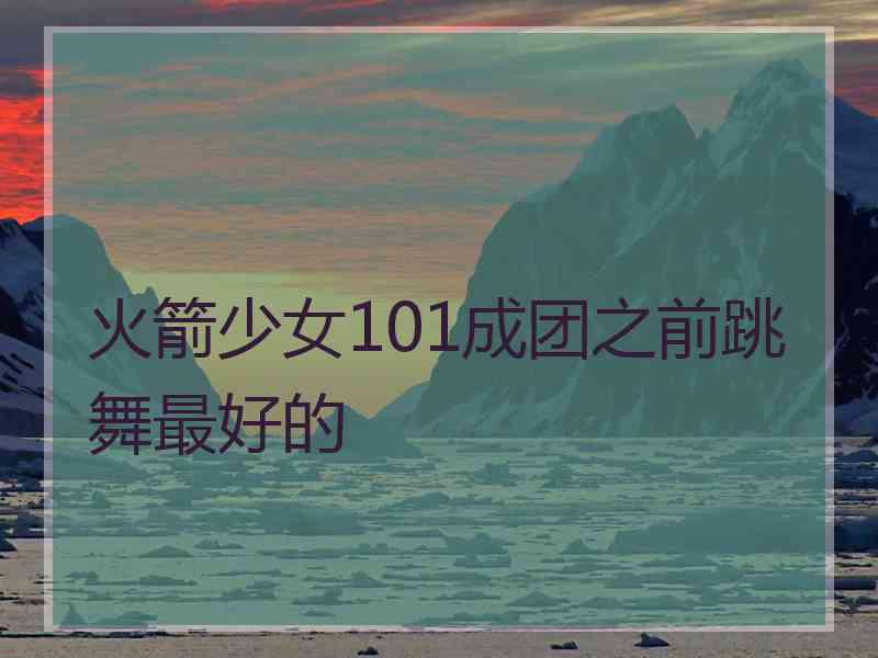 火箭少女101成团之前跳舞最好的