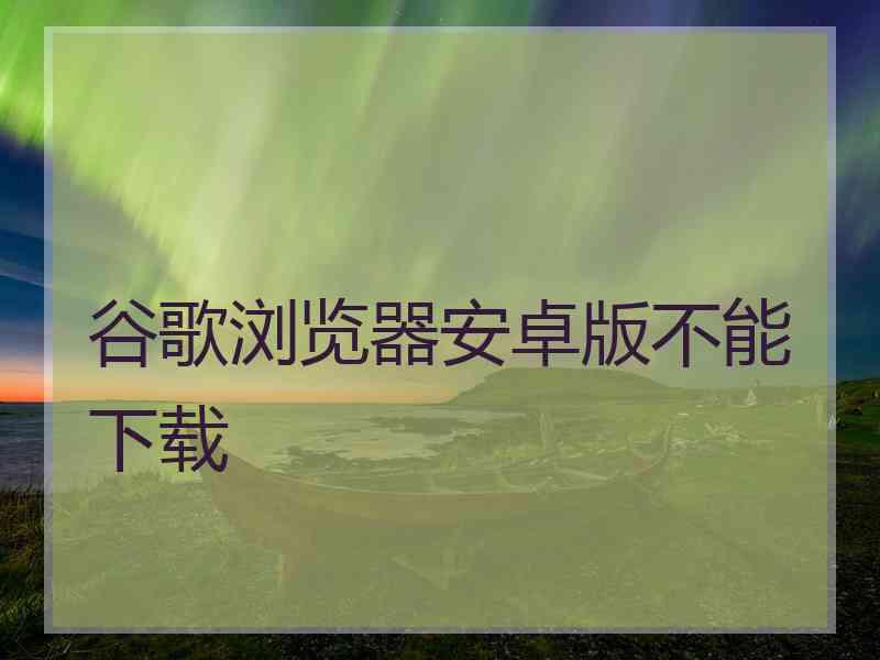 谷歌浏览器安卓版不能下载