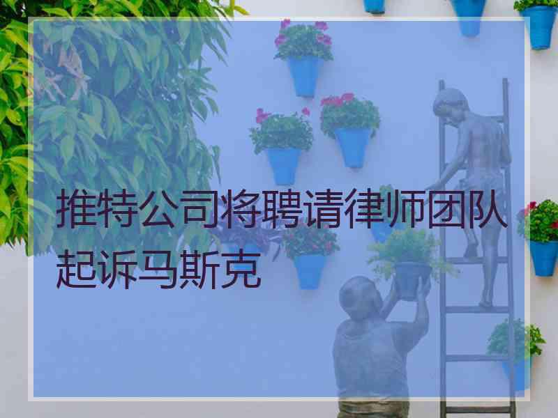 推特公司将聘请律师团队起诉马斯克