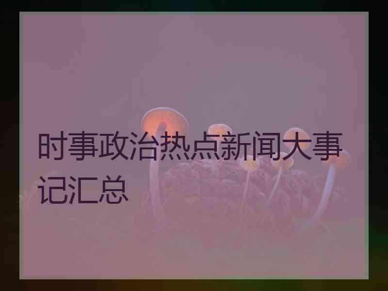 时事政治热点新闻大事记汇总