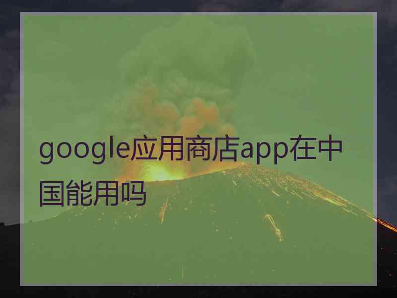 google应用商店app在中国能用吗