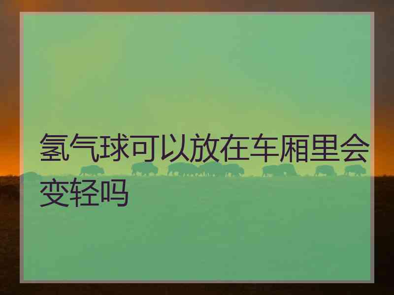 氢气球可以放在车厢里会变轻吗